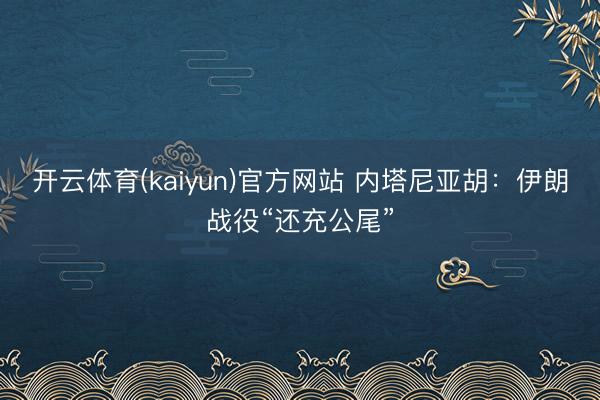 开云体育(kaiyun)官方网站 内塔尼亚胡：伊朗战役“还充公尾”