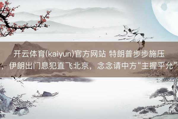 开云体育(kaiyun)官方网站 特朗普步步施压，伊朗出门息犯直飞北京，念念请中方“主握平允”