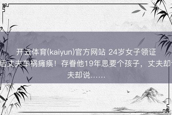 开云体育(kaiyun)官方网站 24岁女子领证6小时后丈夫车祸瘫痪！存眷他19年思要个孩子，丈夫却说……
