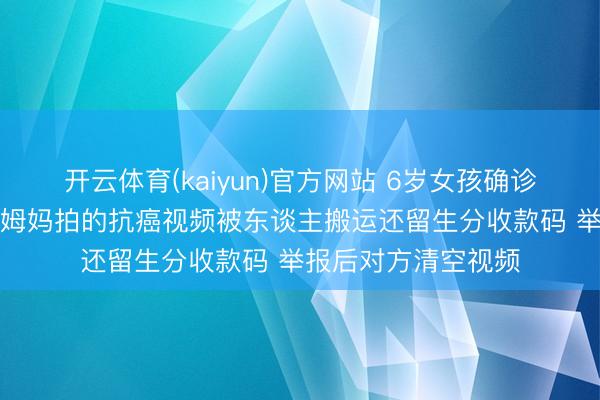 开云体育(kaiyun)官方网站 6岁女孩确诊“儿童癌症之王”，姆妈拍的抗癌视频被东谈主搬运还留生分收款码 举报后对方清空视频