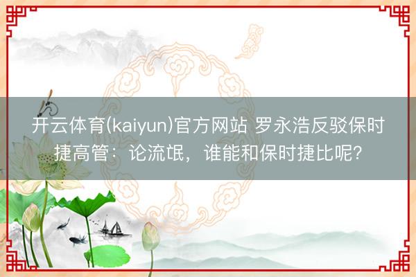 开云体育(kaiyun)官方网站 罗永浩反驳保时捷高管：论流氓，谁能和保时捷比呢？