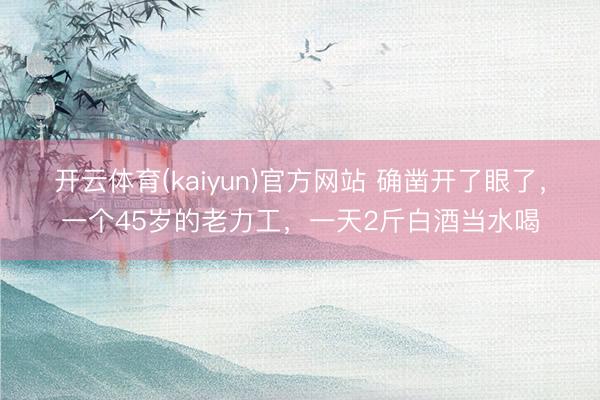 开云体育(kaiyun)官方网站 确凿开了眼了,一个45岁的老力工,一天2斤白酒当水喝