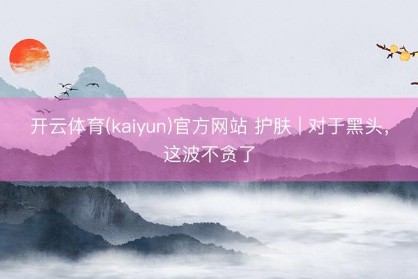 开云体育(kaiyun)官方网站 护肤 | 对于黑头，这波不贪了