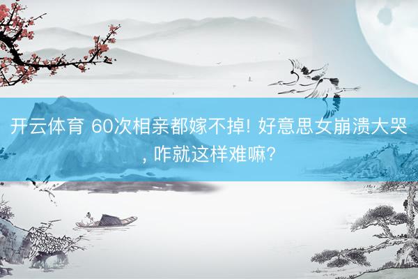 开云体育 60次相亲都嫁不掉! 好意思女崩溃大哭， 咋就这样难嘛?