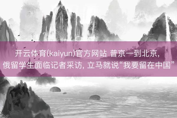 开云体育(kaiyun)官方网站 普京一到北京， 俄留学生面临记者采访， 立马就说“我要留在中国”