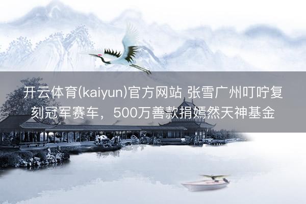 开云体育(kaiyun)官方网站 张雪广州叮咛复刻冠军赛车，500万善款捐嫣然天神基金