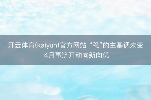 开云体育(kaiyun)官方网站 “稳”的主基调未变 4月事济开动向新向优