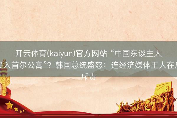 开云体育(kaiyun)官方网站 “中国东谈主大举买入首尔公寓”？韩国总统盛怒：连经济媒体王人在斥责