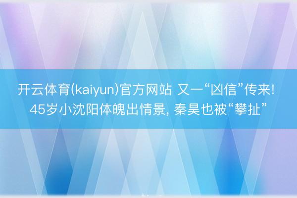 开云体育(kaiyun)官方网站 又一“凶信”传来! 45岁小沈阳体魄出情景， 秦昊也被“攀扯”