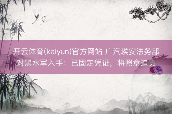 开云体育(kaiyun)官方网站 广汽埃安法务部对黑水军入手：已固定凭证，将照章追责