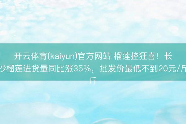 开云体育(kaiyun)官方网站 榴莲控狂喜！长沙榴莲进货量同比涨35%，批发价最低不到20元/斤