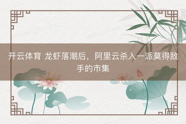 开云体育 龙虾落潮后，阿里云杀入一派莫得敌手的市集
