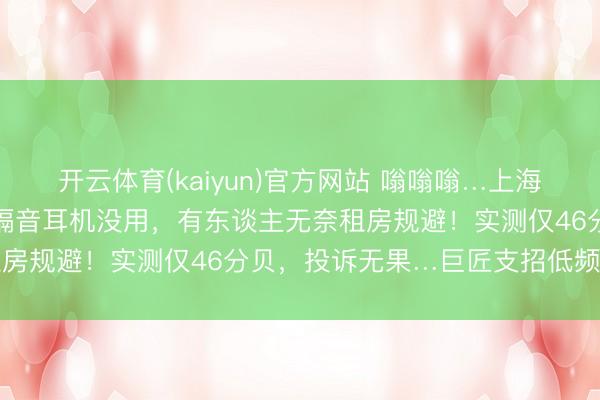 开云体育(kaiyun)官方网站 嗡嗡嗡…上海不少住户感到横暴不适！隔音耳机没用，有东谈主无奈租房规避！实测仅46分贝，投诉无果…巨匠支招低频噪声