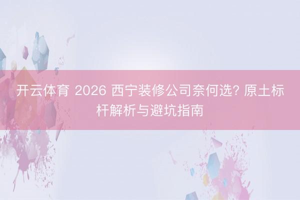 开云体育 2026 西宁装修公司奈何选? 原土标杆解析与避坑指南