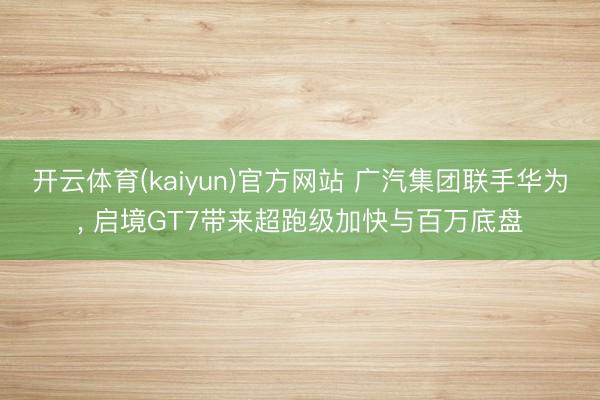 开云体育(kaiyun)官方网站 广汽集团联手华为， 启境GT7带来超跑级加快与百万底盘