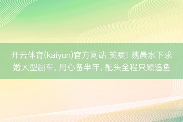开云体育(kaiyun)官方网站 笑疯! 魏晨水下求婚大型翻车， 用心备半年， 配头全程只顾追鱼