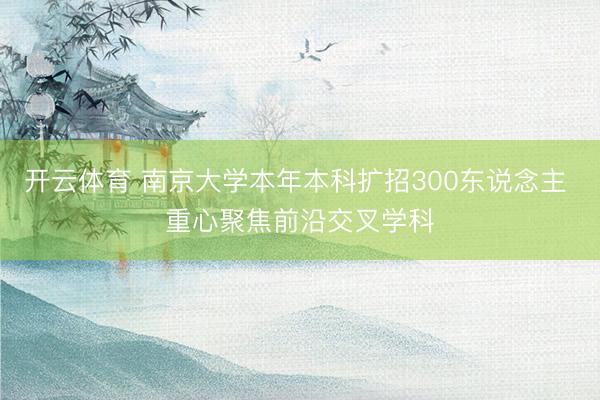 开云体育 南京大学本年本科扩招300东说念主 重心聚焦前沿交叉学科