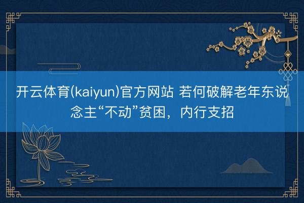 开云体育(kaiyun)官方网站 若何破解老年东说念主“不动”贫困，内行支招