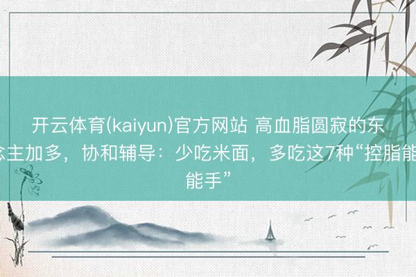 开云体育(kaiyun)官方网站 高血脂圆寂的东说念主加多，协和辅导：少吃米面，多吃这7种“控脂能手”