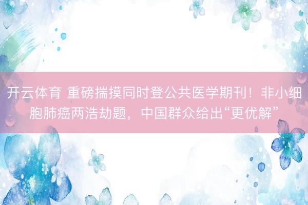 开云体育 重磅揣摸同时登公共医学期刊！非小细胞肺癌两浩劫题，中国群众给出“更优解”
