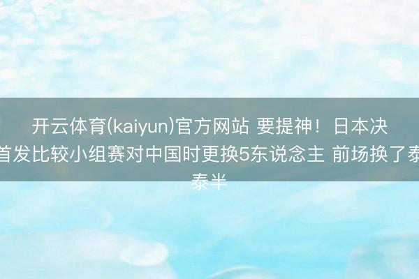开云体育(kaiyun)官方网站 要提神!日本决赛首发比较小组赛对中国时更换5东说念主 前场换了泰半