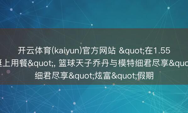 开云体育(kaiyun)官方网站 "在1.55亿好意思元的游艇上用餐"， 篮球天子乔丹与模特细君尽享"炫富"假期