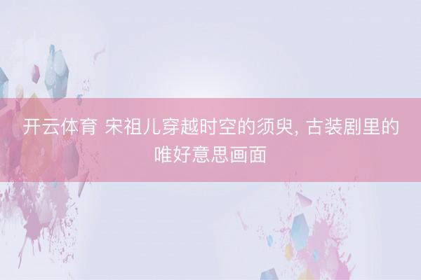 开云体育 宋祖儿穿越时空的须臾, 古装剧里的唯好意思画面