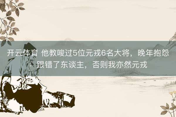 开云体育 他教唆过5位元戎6名大将，晚年抱怨：跟错了东谈主，否则我亦然元戎