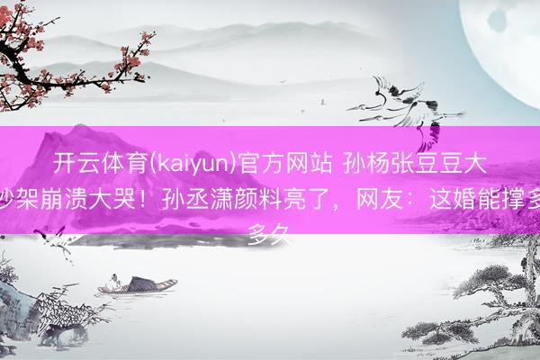 开云体育(kaiyun)官方网站 孙杨张豆豆大巴吵架崩溃大哭!孙丞潇颜料亮了,网友:这婚能撑多久