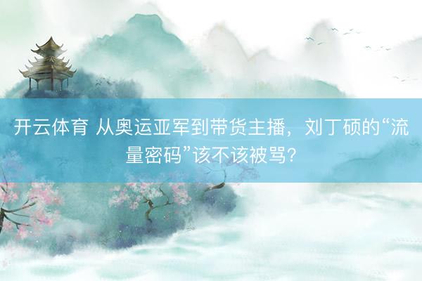 开云体育 从奥运亚军到带货主播，刘丁硕的“流量密码”该不该被骂？