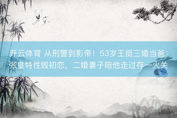 开云体育 从刑警到影帝!53岁王挺三婚当爸:张皇特性毁初恋,二婚妻子陪他走过存一火关
