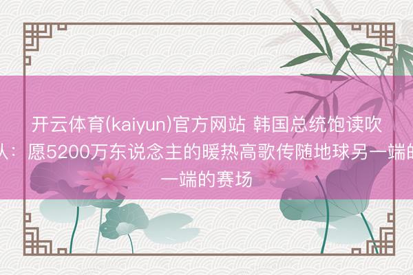 开云体育(kaiyun)官方网站 韩国总统饱读吹韩国队:愿5200万东说念主的暖热高歌传随地球另一端的赛场