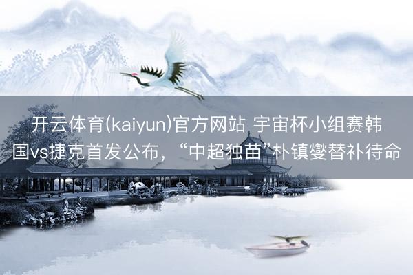 开云体育(kaiyun)官方网站 宇宙杯小组赛韩国vs捷克首发公布,“中超独苗”朴镇燮替补待命