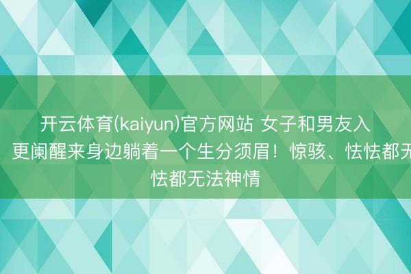 开云体育(kaiyun)官方网站 女子和男友入住酒店,更阑醒来身边躺着一个生分须眉!惊骇、怯怯都无法神情