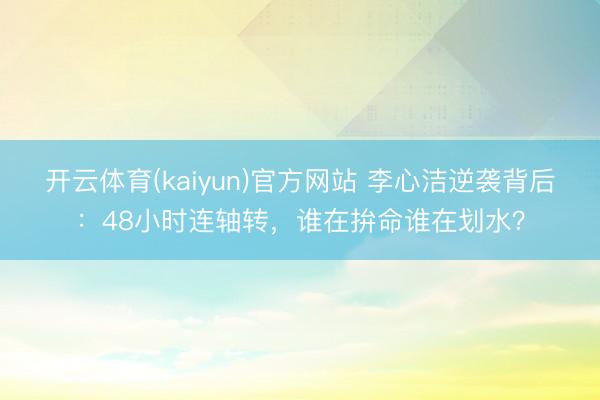 开云体育(kaiyun)官方网站 李心洁逆袭背后：48小时连轴转，谁在拚命谁在划水？