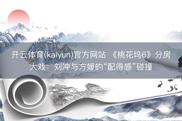 开云体育(kaiyun)官方网站 《桃花坞6》分房大戏：刘冲与方媛的“配得感”碰撞
