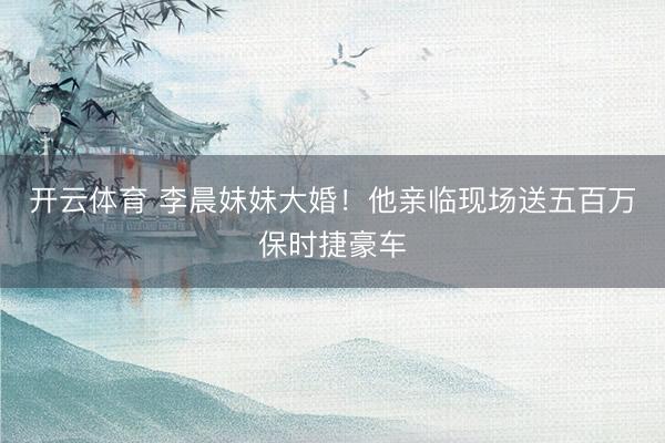 开云体育 李晨妹妹大婚！他亲临现场送五百万保时捷豪车