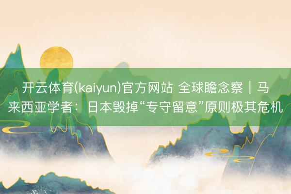 开云体育(kaiyun)官方网站 全球瞻念察｜马来西亚学者：日本毁掉“专守留意”原则极其危机