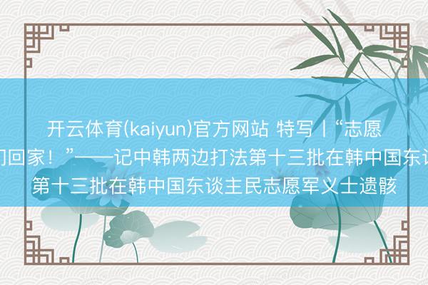 开云体育(kaiyun)官方网站 特写丨“志愿军义士们，故国接你们回家！”——记中韩两边打法第十三批在韩中国东谈主民志愿军义士遗骸
