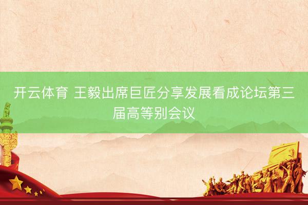 开云体育 王毅出席巨匠分享发展看成论坛第三届高等别会议
