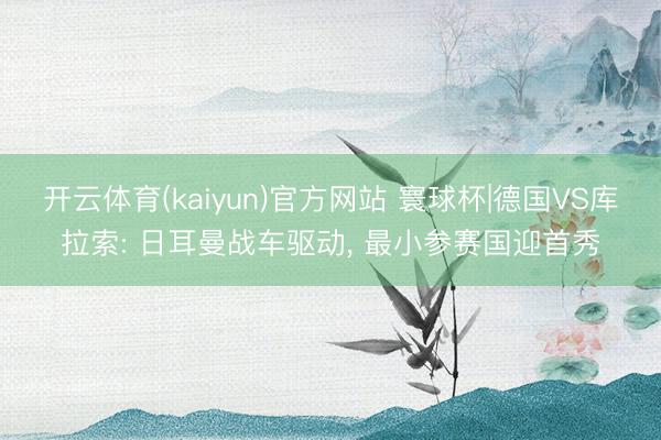 开云体育(kaiyun)官方网站 寰球杯|德国VS库拉索: 日耳曼战车驱动， 最小参赛国迎首秀