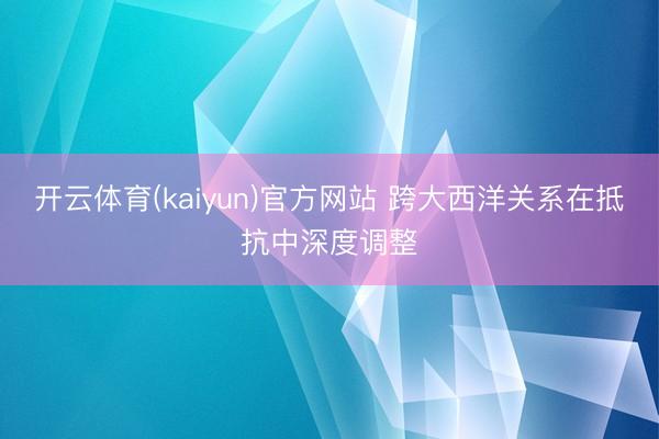 开云体育(kaiyun)官方网站 跨大西洋关系在抵抗中深度调整