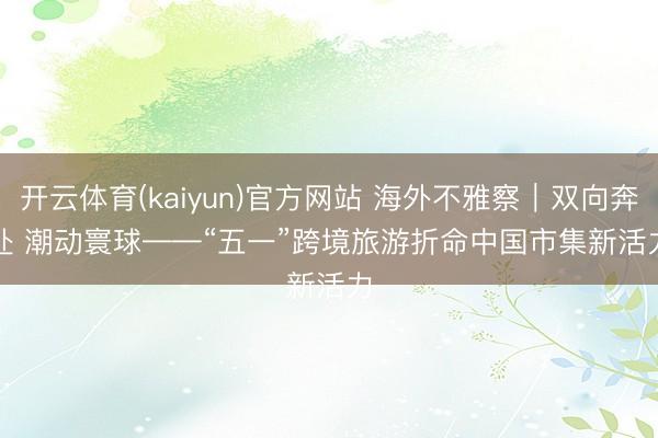 开云体育(kaiyun)官方网站 海外不雅察|双向奔赴 潮动寰球——“五一”跨境旅游折命中国市集新活力