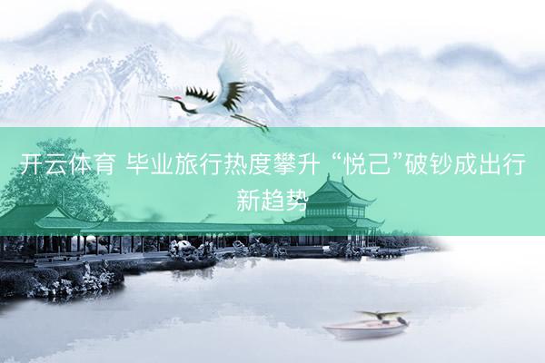 开云体育 毕业旅行热度攀升 “悦己”破钞成出行新趋势