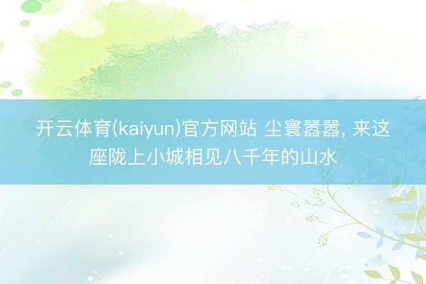 开云体育(kaiyun)官方网站 尘寰嚣嚣， 来这座陇上小城相见八千年的山水
