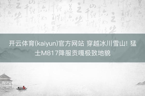 开云体育(kaiyun)官方网站 穿越冰川雪山! 猛士M817降服贡嘎极致地貌