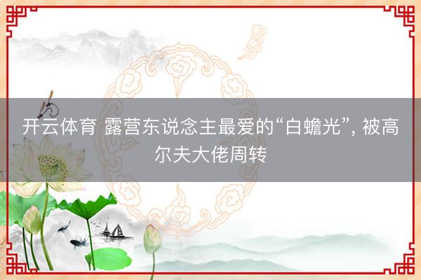 开云体育 露营东说念主最爱的“白蟾光”， 被高尔夫大佬周转