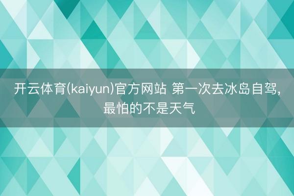 开云体育(kaiyun)官方网站 第一次去冰岛自驾， 最怕的不是天气