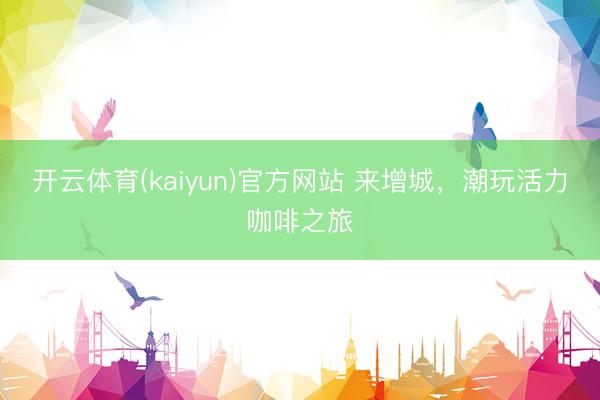 开云体育(kaiyun)官方网站 来增城，潮玩活力咖啡之旅