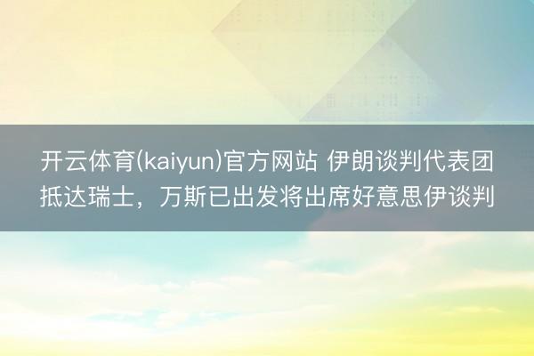 开云体育(kaiyun)官方网站 伊朗谈判代表团抵达瑞士,万斯已出发将出席好意思伊谈判